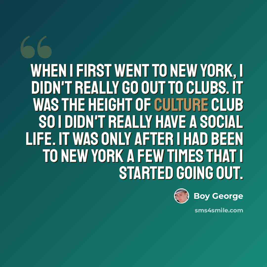 “When I first went to New York, I didn't really go out to clubs. It was the height of Culture Club so I didn't really have a social life. It was only after I had been to New York a few times that I started going out.” quote by Boy George