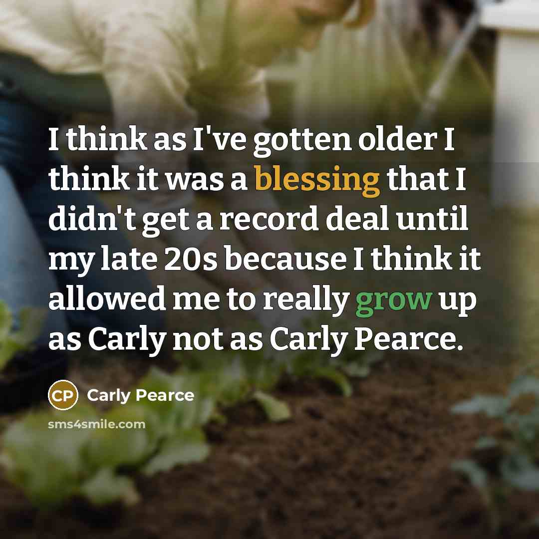 “I think as I've gotten older I think it was a blessing that I didn't get a record deal until my late 20s because I think it allowed me to really grow up as Carly not as Carly Pearce.” quote by Carly Pearce