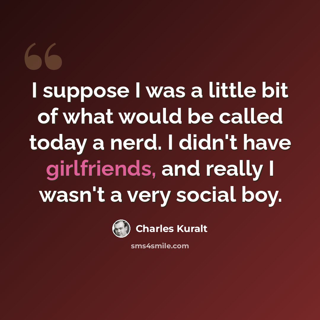 “I suppose I was a little bit of what would be called today a nerd. I didn't have girlfriends, and really I wasn't a very social boy.” quote by Charles Kuralt