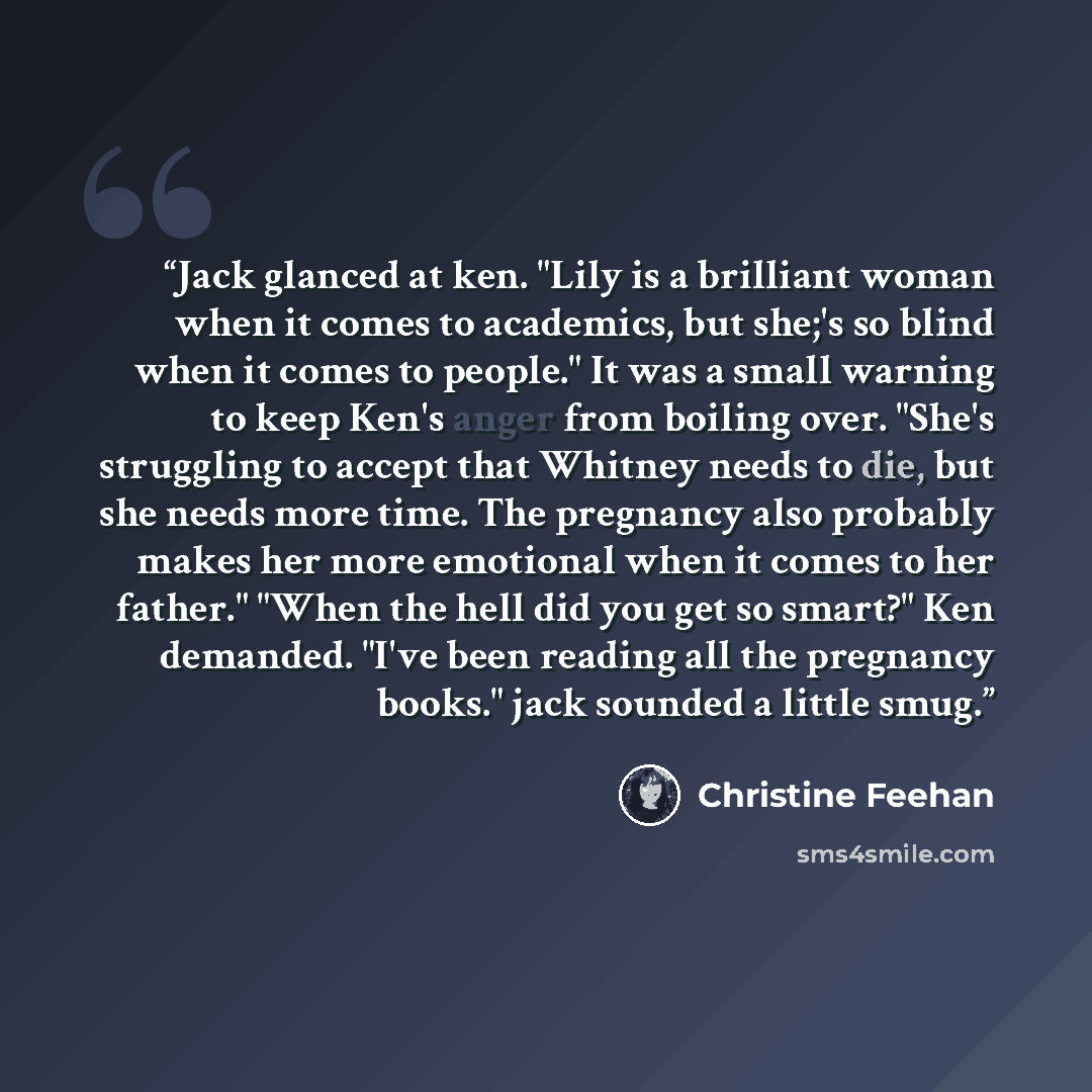 “Jack glanced at ken. "Lily is a brilliant woman when it comes to academics, but she;'s so blind when it comes to people." It was a small warning to keep Ken's anger from boiling over. "She's struggling to accept that Whitney needs to die, but she needs more time. The pregnancy also probably makes…” quote by Christine Feehan