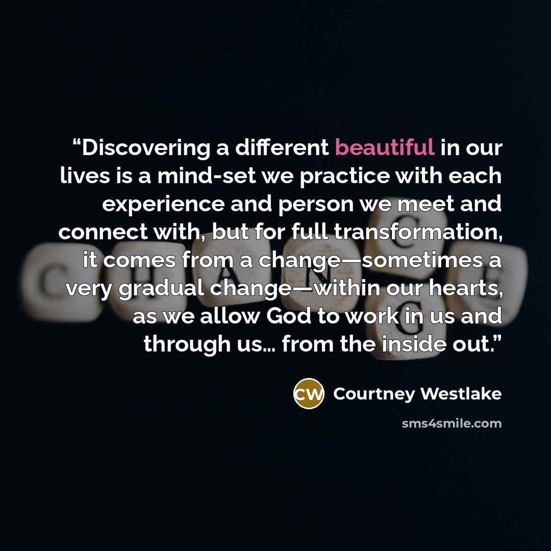 “Discovering a different beautiful in our lives is a mind-set we practice with each experience and person we meet and connect with, but for full transformation, it comes from a change—sometimes a very gradual change—within our hearts, as we allow God to work in us and through us… from the inside out.” quote by Courtney Westlake