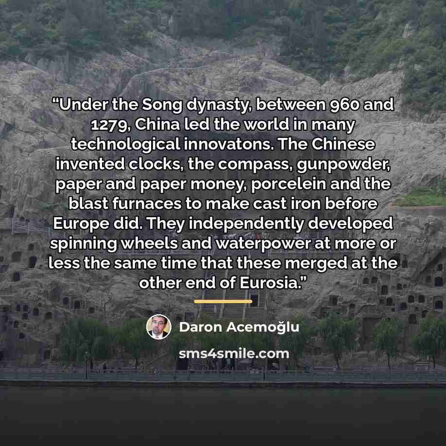 “Under the Song dynasty, between 960 and 1279, China led the world in many technological innovatons. The Chinese invented clocks, the compass, gunpowder, paper and paper money, porcelein and the blast furnaces to make cast iron before Europe did. They independently developed spinning wheels and…” quote by Daron Acemoğlu