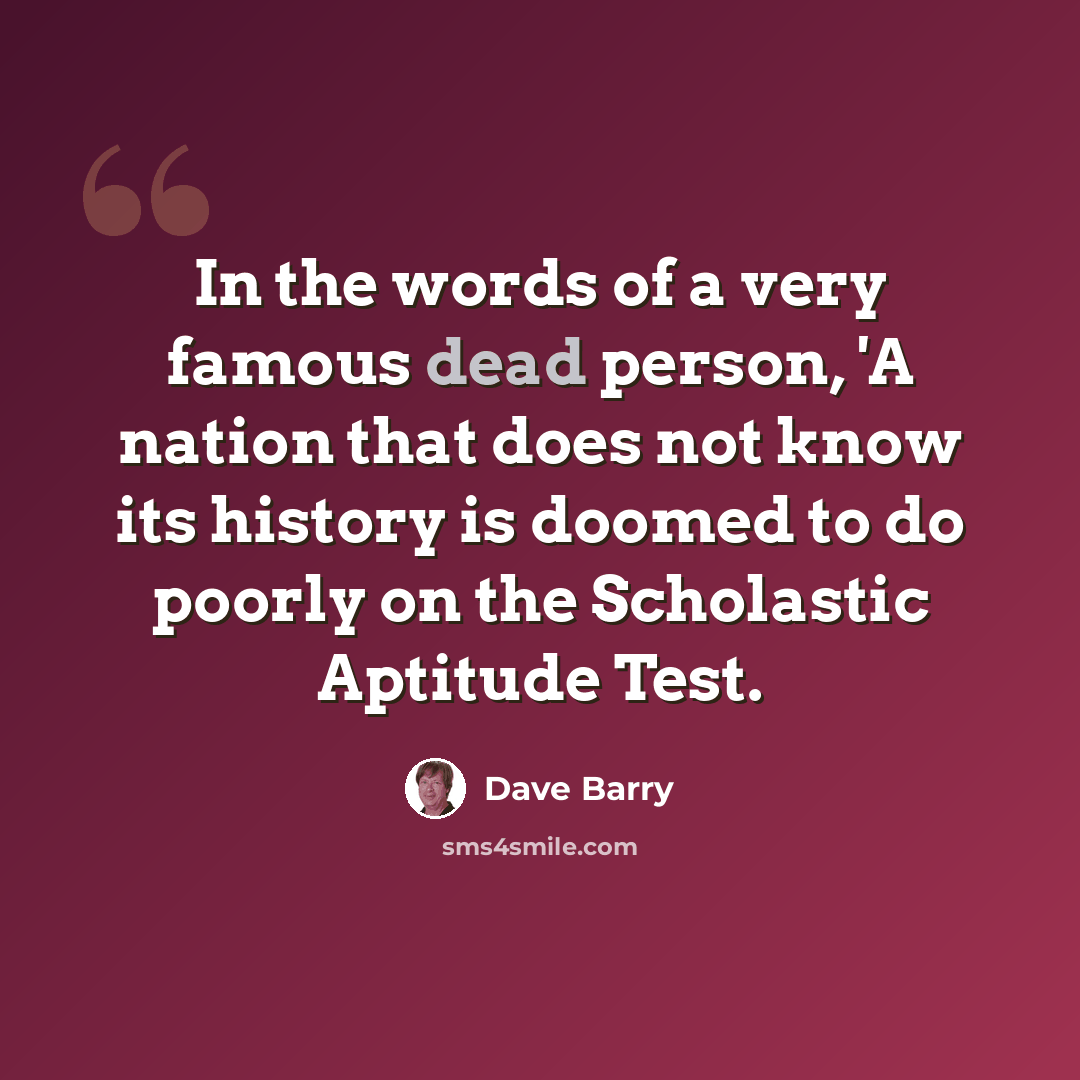 “In the words of a very famous dead person, 'A nation that does not know its history is doomed to do poorly on the Scholastic Aptitude Test.” quote by Dave Barry