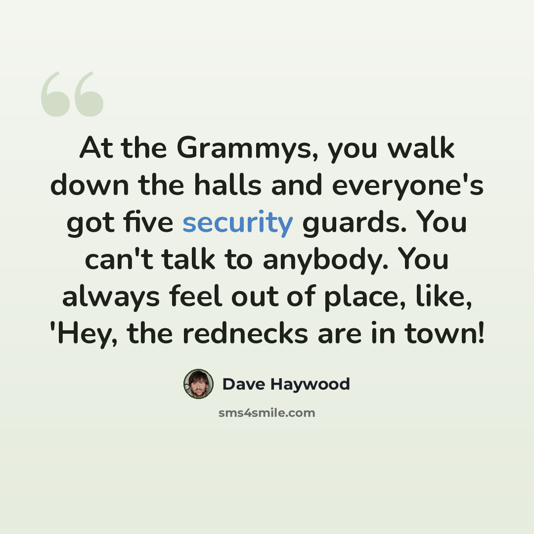 “At the Grammys, you walk down the halls and everyone's got five security guards. You can't talk to anybody. You always feel out of place, like, 'Hey, the rednecks are in town!” quote by Dave Haywood