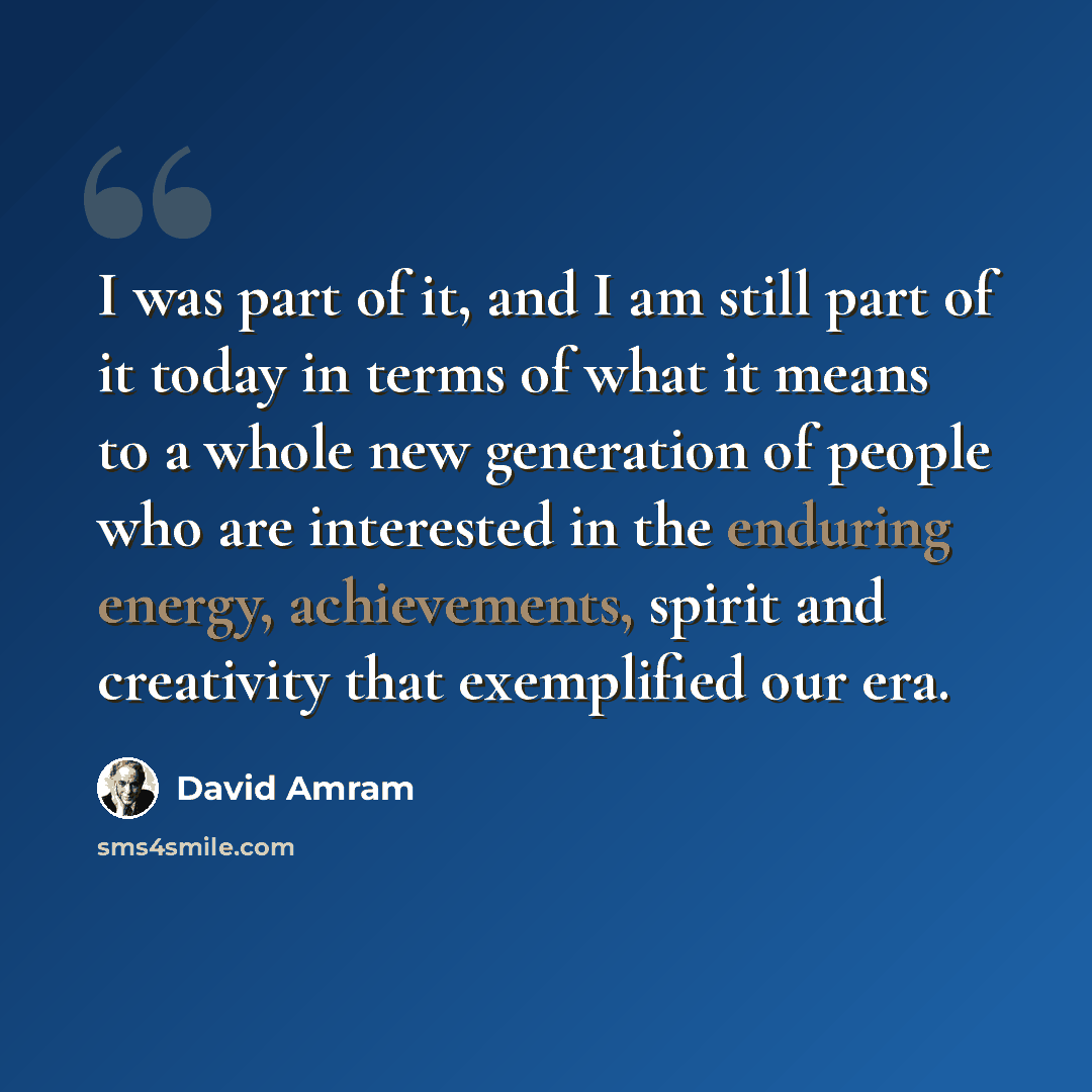 “I was part of it, and I am still part of it today in terms of what it means to a whole new generation of people who are interested in the enduring energy, achievements, spirit and creativity that exemplified our era.” quote by David Amram