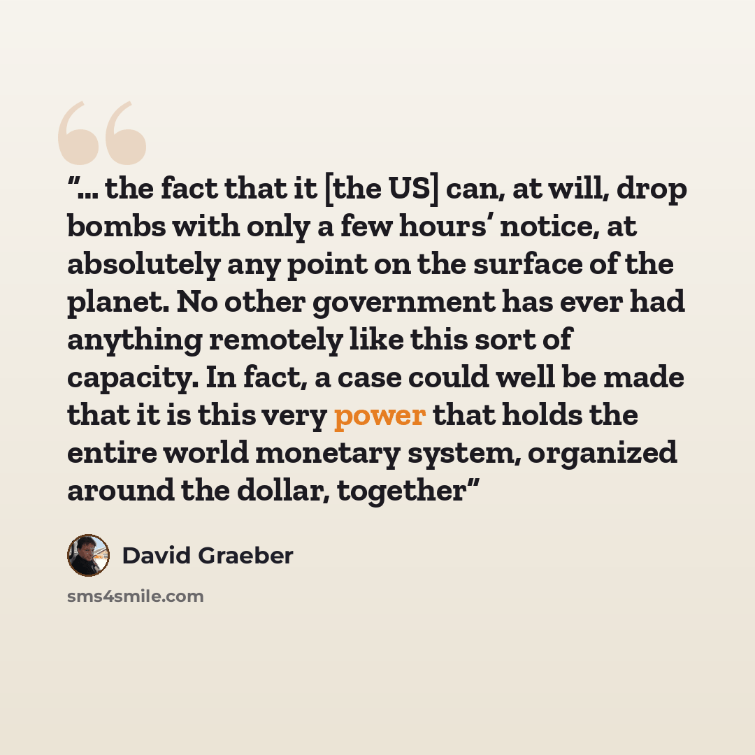 “… the fact that it [the US] can, at will, drop bombs with only a few hours’ notice, at absolutely any point on the surface of the planet. No other government has ever had anything remotely like this sort of capacity. In fact, a case could well be made that it is this very power that holds the…” quote by David Graeber
