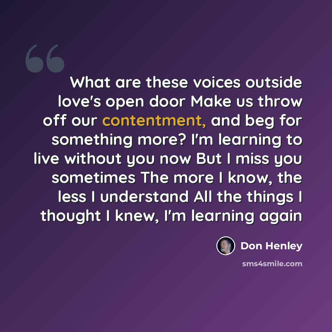 “What are these voices outside love's open door Make us throw off our contentment, and beg for something more? I'm learning to live without you now But I miss you sometimes The more I know, the less I understand All the things I thought I knew, I'm learning again” quote by Don Henley