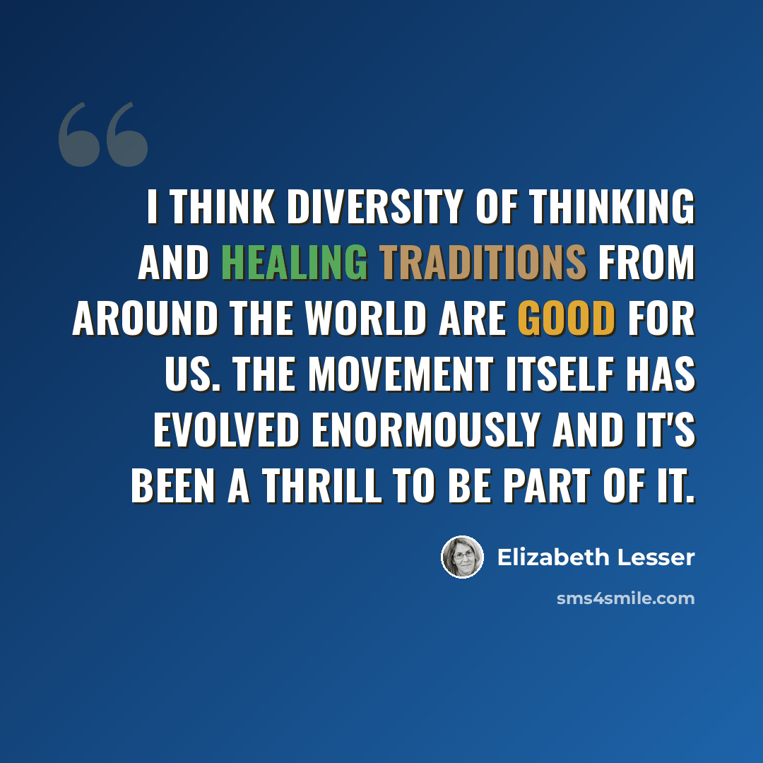 “I think diversity of thinking and healing traditions from around the world are good for us. The movement itself has evolved enormously and it's been a thrill to be part of it.” quote by Elizabeth Lesser