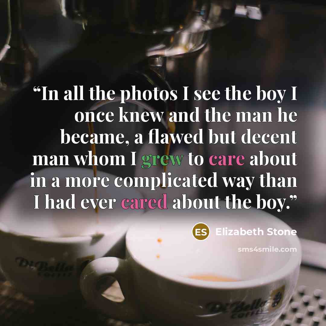 “In all the photos I see the boy I once knew and the man he became, a flawed but decent man whom I grew to care about in a more complicated way than I had ever cared about the boy.” quote by Elizabeth Stone