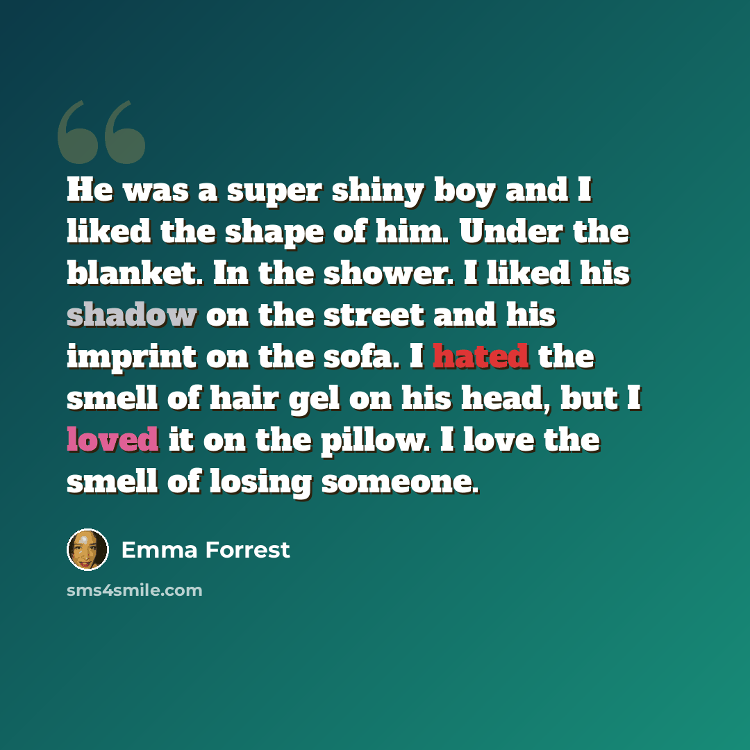 “He was a super shiny boy and I liked the shape of him. Under the blanket. In the shower. I liked his shadow on the street and his imprint on the sofa. I hated the smell of hair gel on his head, but I loved it on the pillow. I love the smell of losing someone.” quote by Emma Forrest