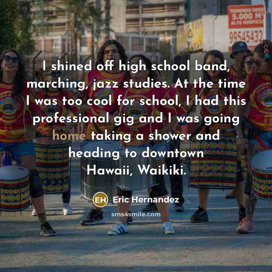 “I shined off high school band, marching, jazz studies. At the time I was too cool for school, I had this professional gig and I was going home taking a shower and heading to downtown Hawaii, Waikiki.” quote by Eric Hernandez