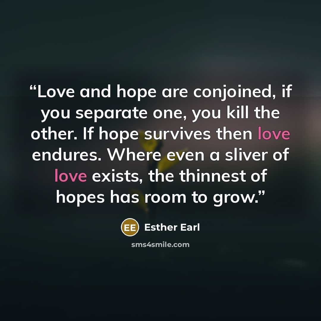 “Love and hope are conjoined, if you separate one, you kill the other. If hope survives then love endures. Where even a sliver of love exists, the thinnest of hopes has room to grow.” quote by Esther Earl