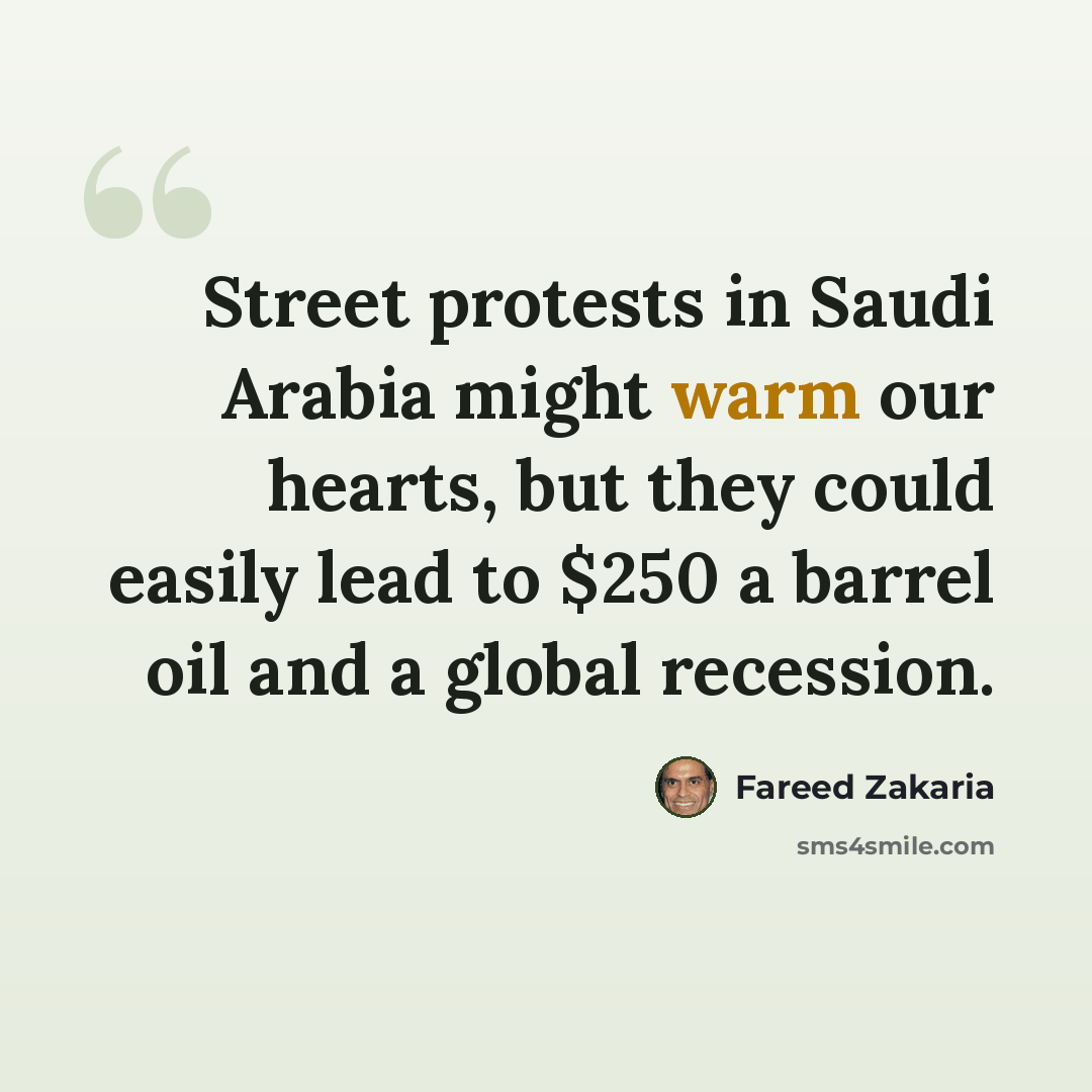 “Street protests in Saudi Arabia might warm our hearts, but they could easily lead to $250 a barrel oil and a global recession.” quote by Fareed Zakaria