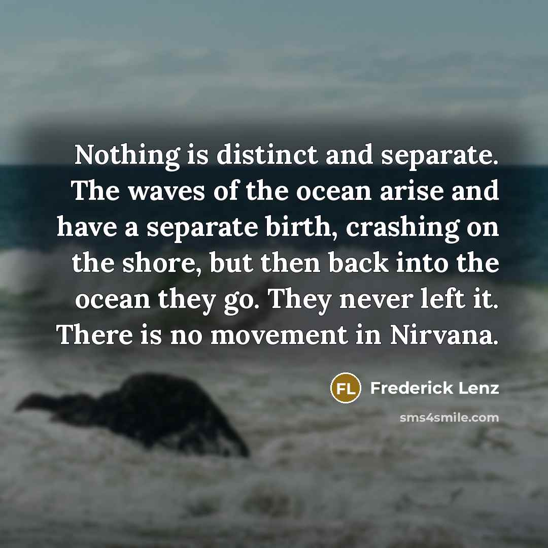 “Nothing is distinct and separate. The waves of the ocean arise and have a separate birth, crashing on the shore, but then back into the ocean they go. They never left it. There is no movement in Nirvana.” quote by Frederick Lenz