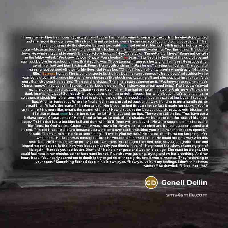 “Then she bent her head over at the waist and tossed her head around to separate the curls. The elevator stopped and she heard the door open. She straightened up to find some big guy in a ball cap and sunglasses right in her face, charging into the elevator before she could even get out of it. He…” quote by Genell Dellin