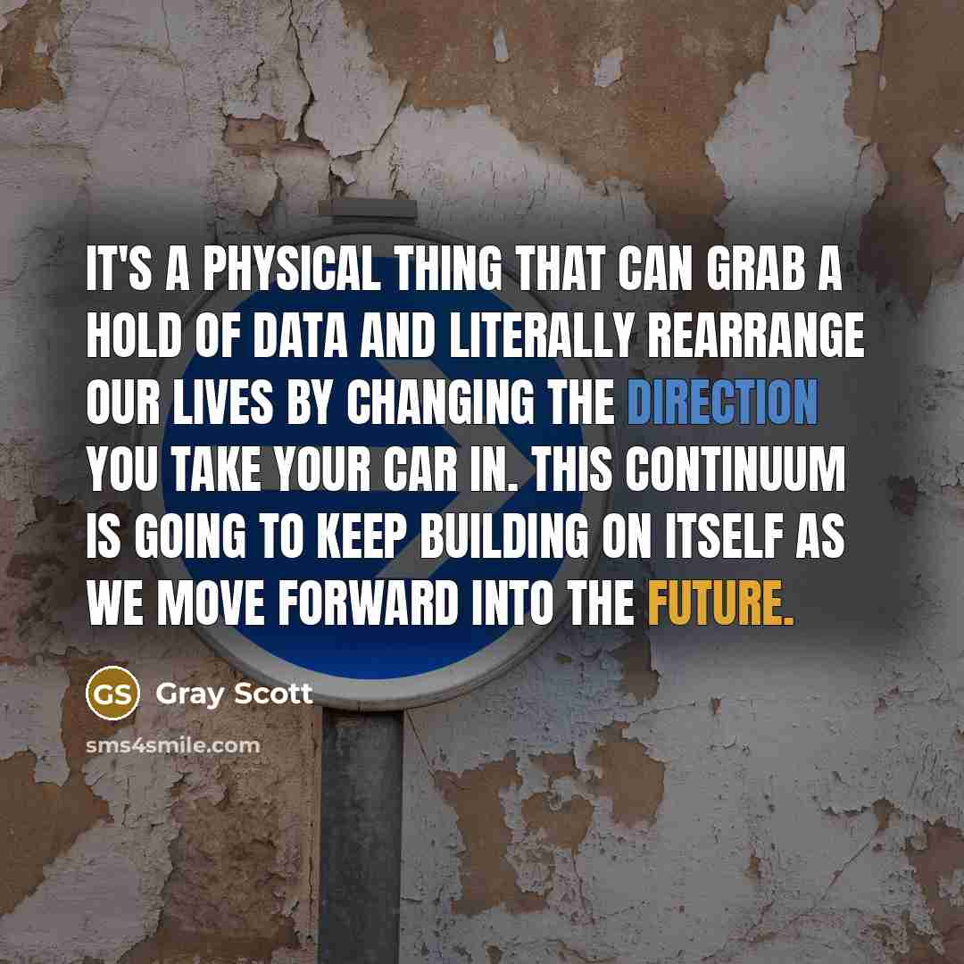 “It's a physical thing that can grab a hold of data and literally rearrange our lives by changing the direction you take your car in. This continuum is going to keep building on itself as we move forward into the future.” quote by Gray Scott