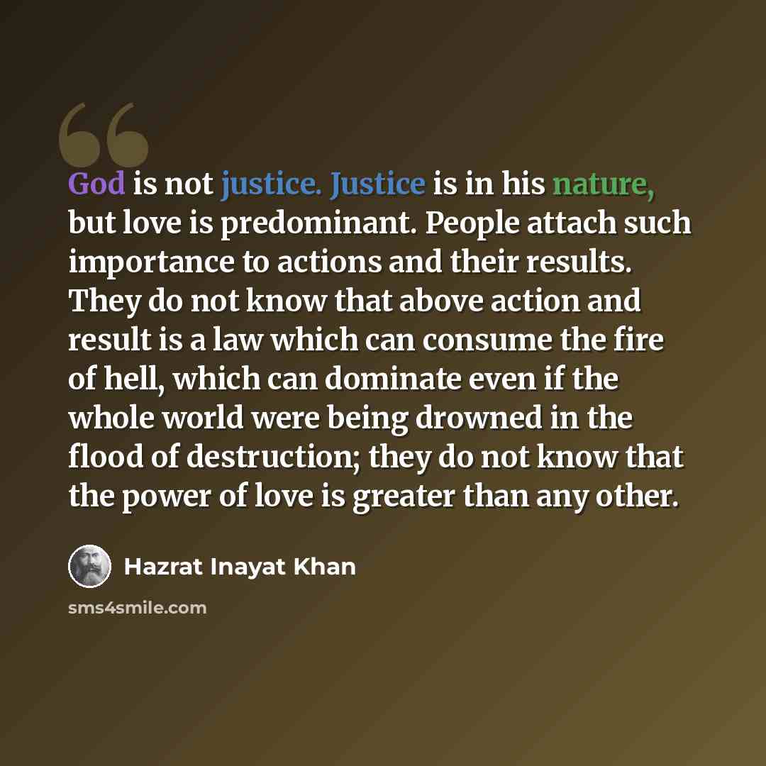 “God is not justice. Justice is in his nature, but love is predominant. People attach such importance to actions and their results. They do not know that above action and result is a law which can consume the fire of hell, which can dominate even if the whole world were being drowned in the flood…” quote by Hazrat Inayat Khan