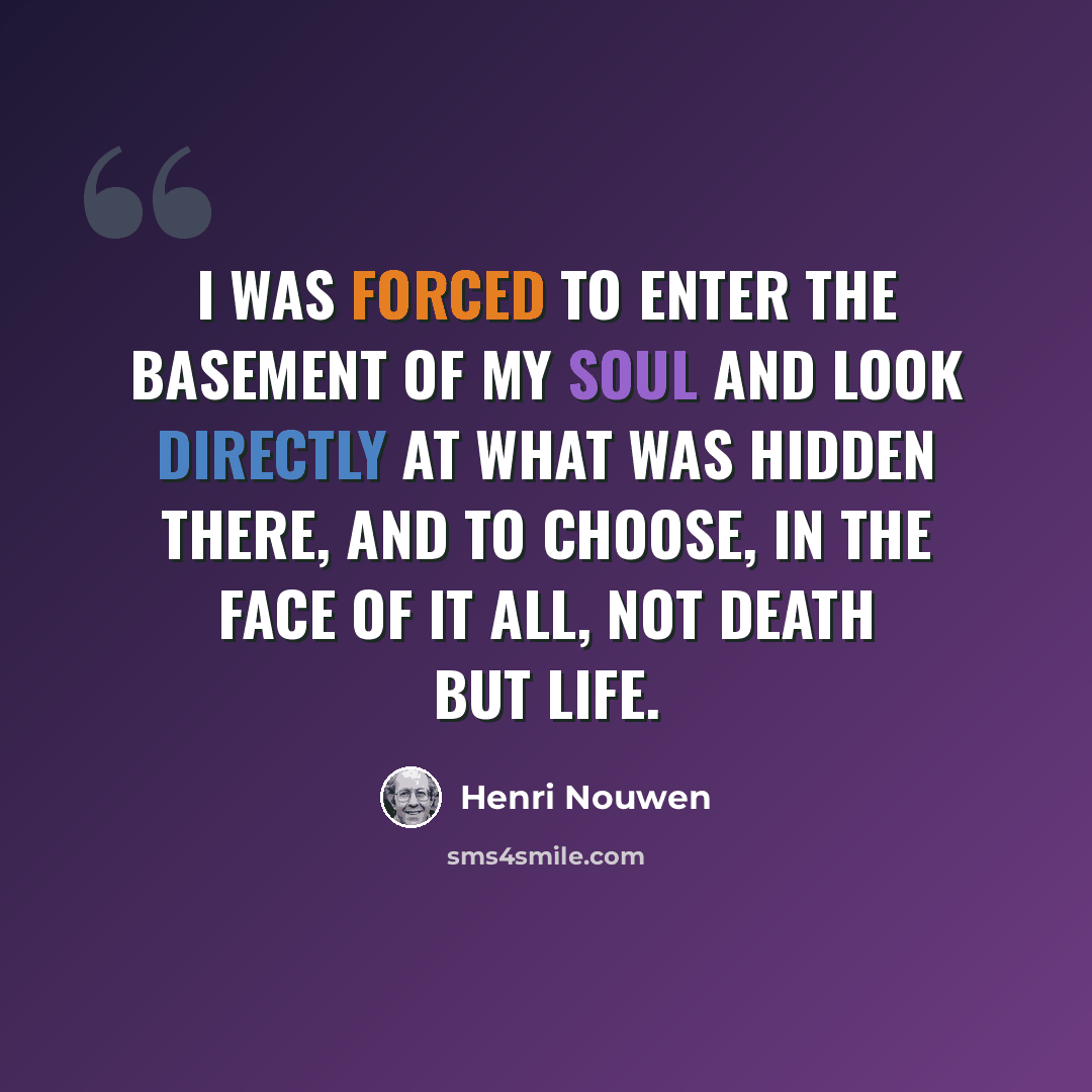 “I was forced to enter the basement of my soul and look directly at what was hidden there, and to choose, in the face of it all, not death but life.” quote by Henri Nouwen