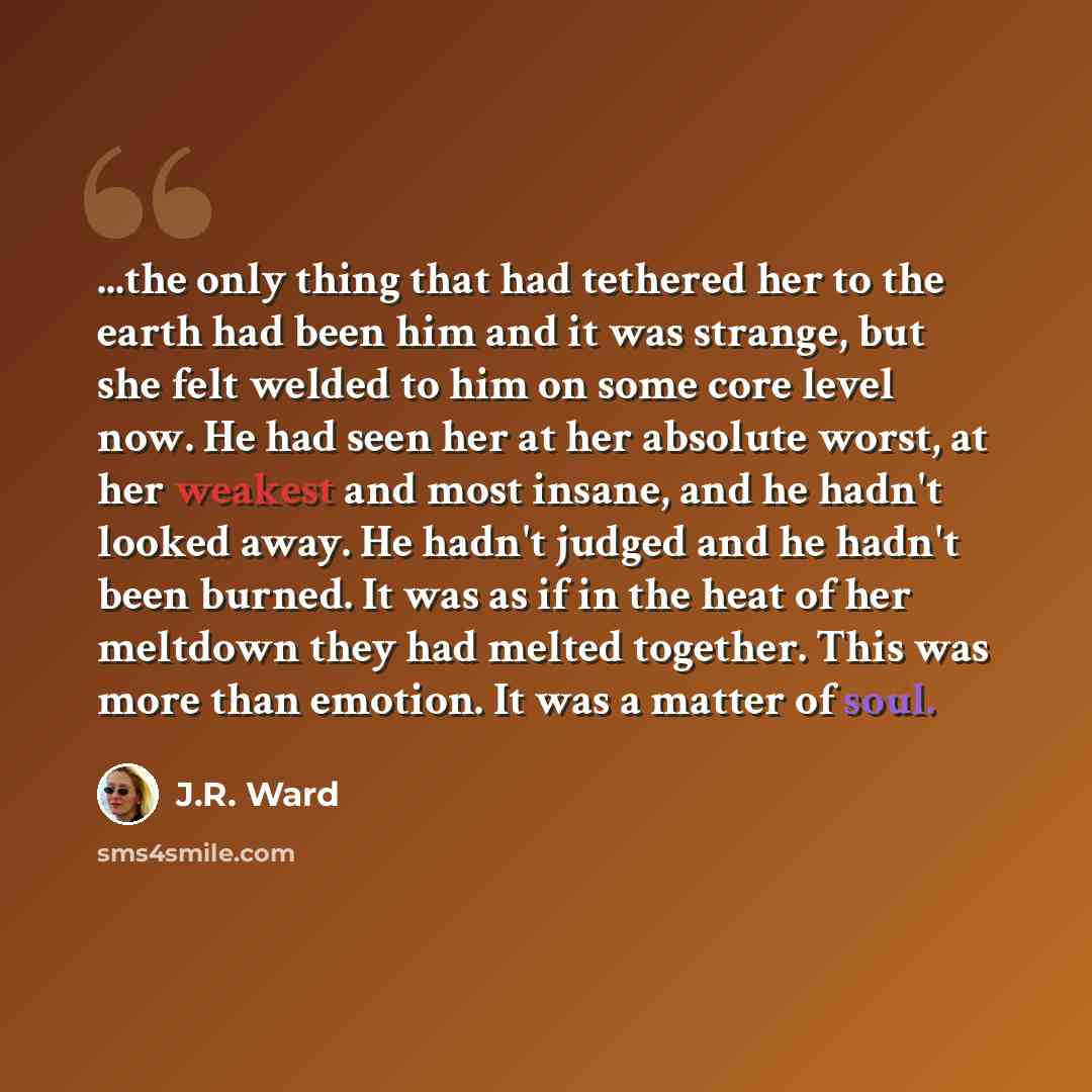“...the only thing that had tethered her to the earth had been him and it was strange, but she felt welded to him on some core level now. He had seen her at her absolute worst, at her weakest and most insane, and he hadn't looked away. He hadn't judged and he hadn't been burned. It was as if in the…” quote by J.R. Ward