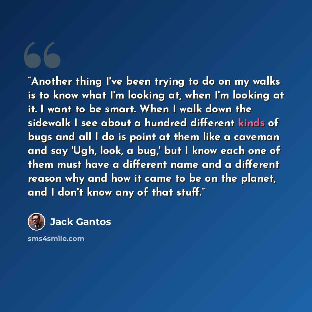 “Another thing I've been trying to do on my walks is to know what I'm looking at, when I'm looking at it. I want to be smart. When I walk down the sidewalk I see about a hundred different kinds of bugs and all I do is point at them like a caveman and say 'Ugh, look, a bug,' but I know each one of…” quote by Jack Gantos