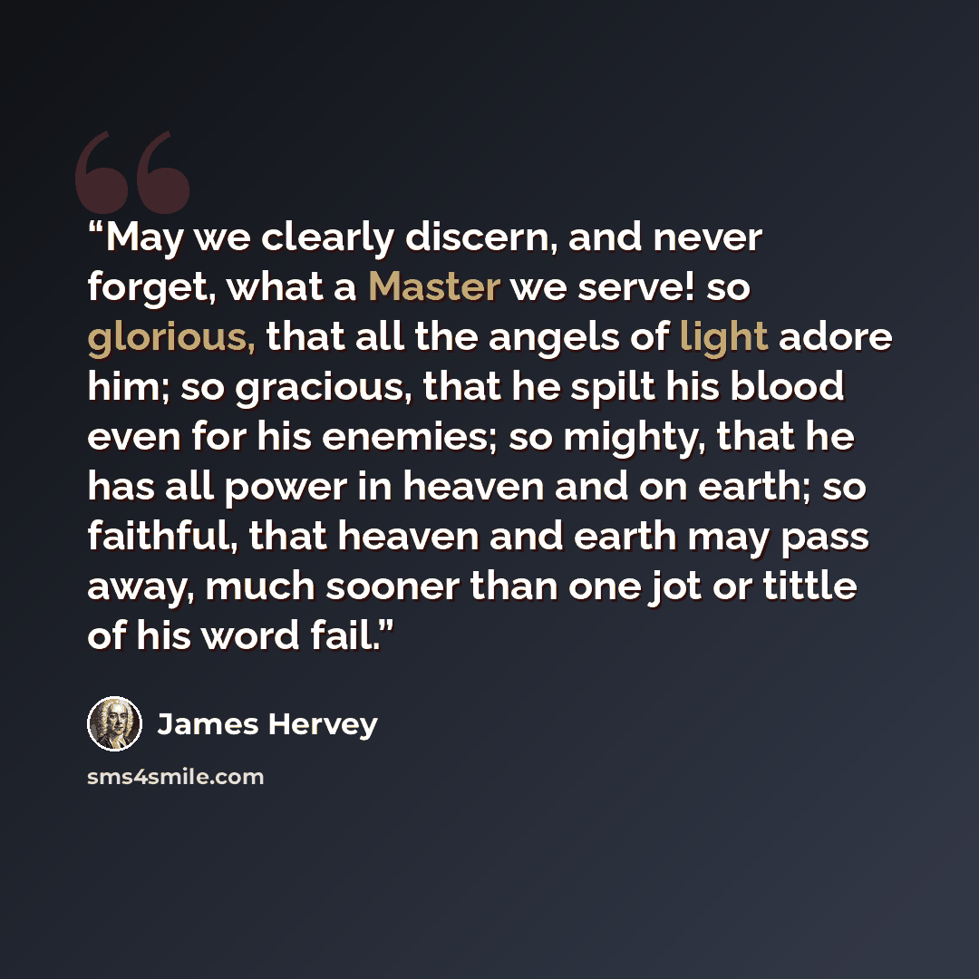 “May we clearly discern, and never forget, what a Master we serve! so glorious, that all the angels of light adore him; so gracious, that he spilt his blood even for his enemies; so mighty, that he has all power in heaven and on earth; so faithful, that heaven and earth may pass away, much sooner…” quote by James Hervey