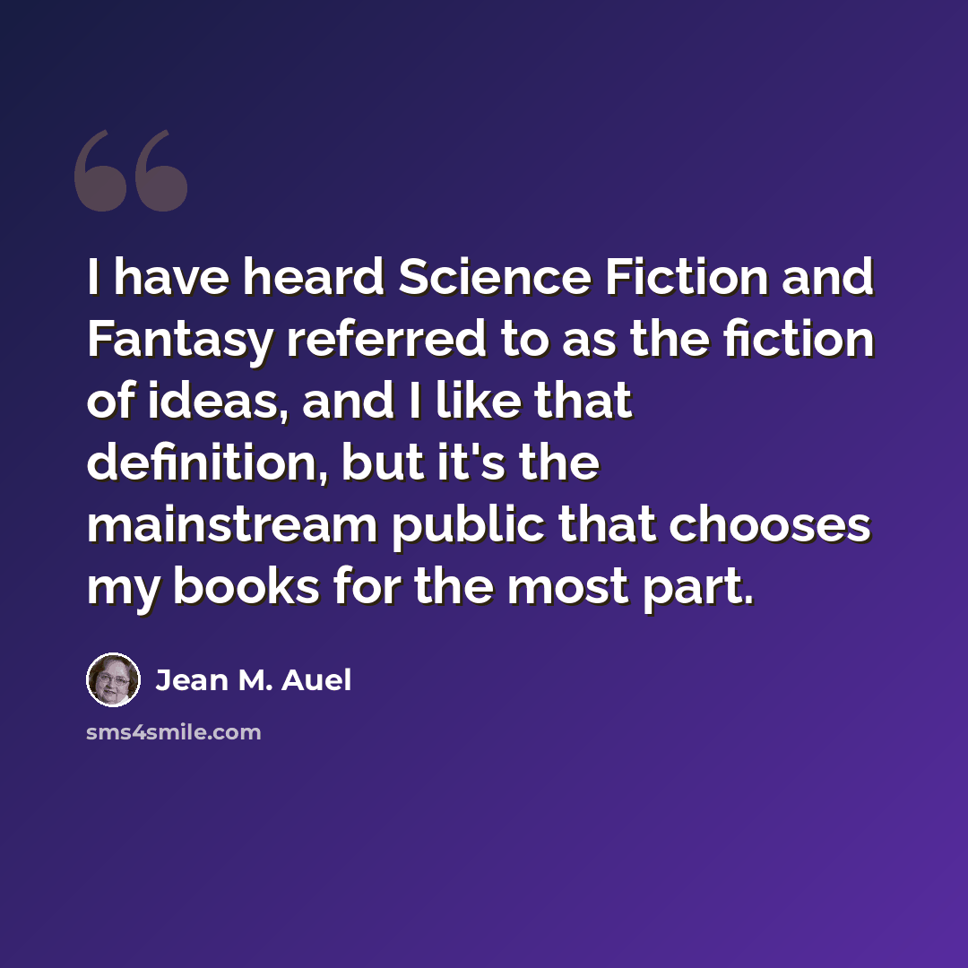 “I have heard Science Fiction and Fantasy referred to as the fiction of ideas, and I like that definition, but it's the mainstream public that chooses my books for the most part.” quote by Jean M. Auel