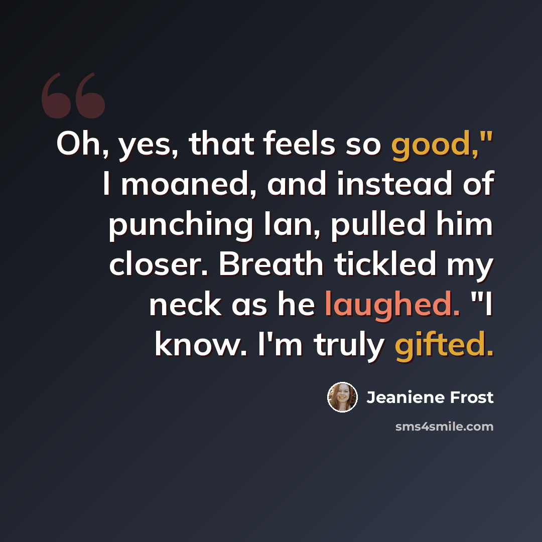 “Oh, yes, that feels so good," I moaned, and instead of punching Ian, pulled him closer. Breath tickled my neck as he laughed. "I know. I'm truly gifted.” quote by Jeaniene Frost
