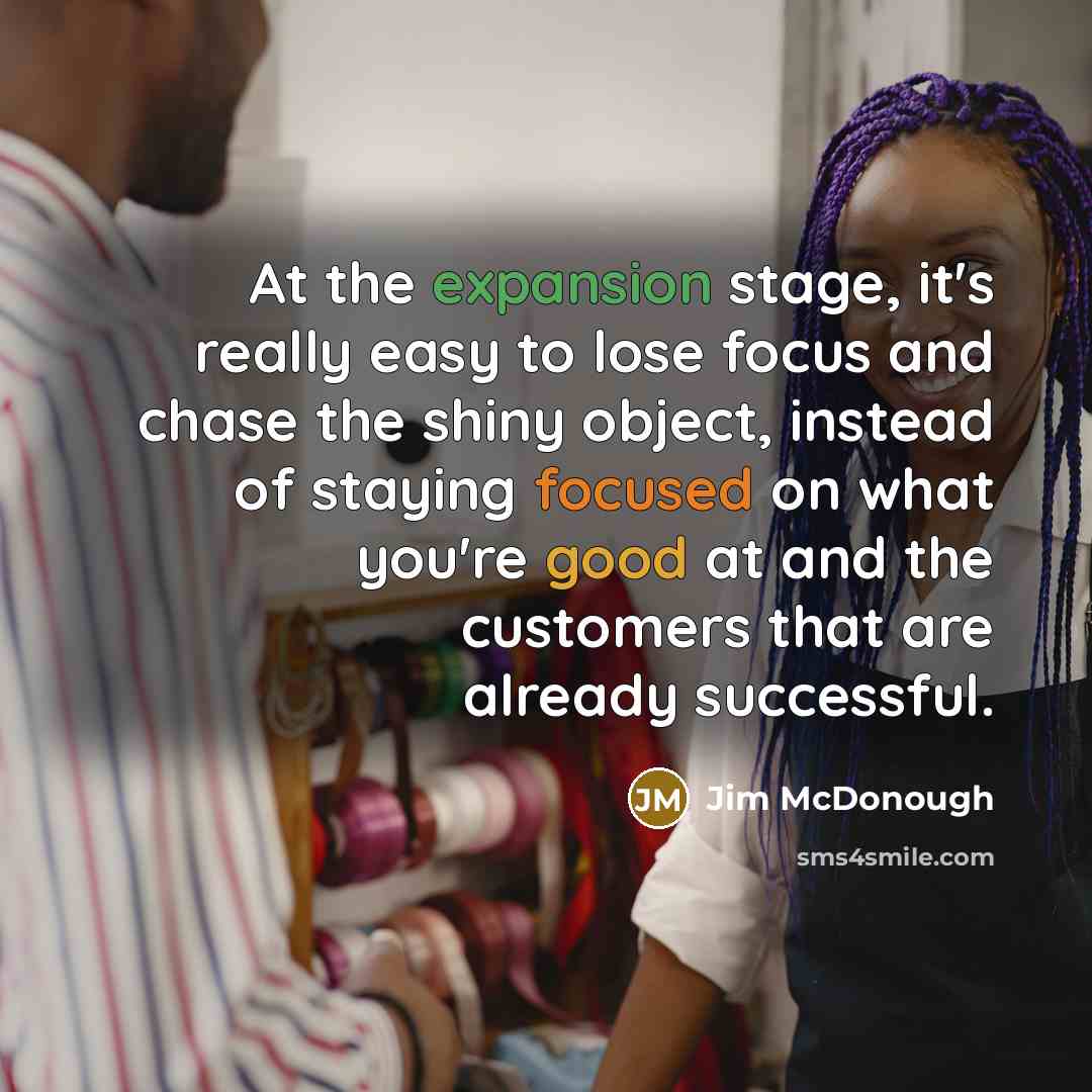 “At the expansion stage, it's really easy to lose focus and chase the shiny object, instead of staying focused on what you're good at and the customers that are already successful.” quote by Jim McDonough