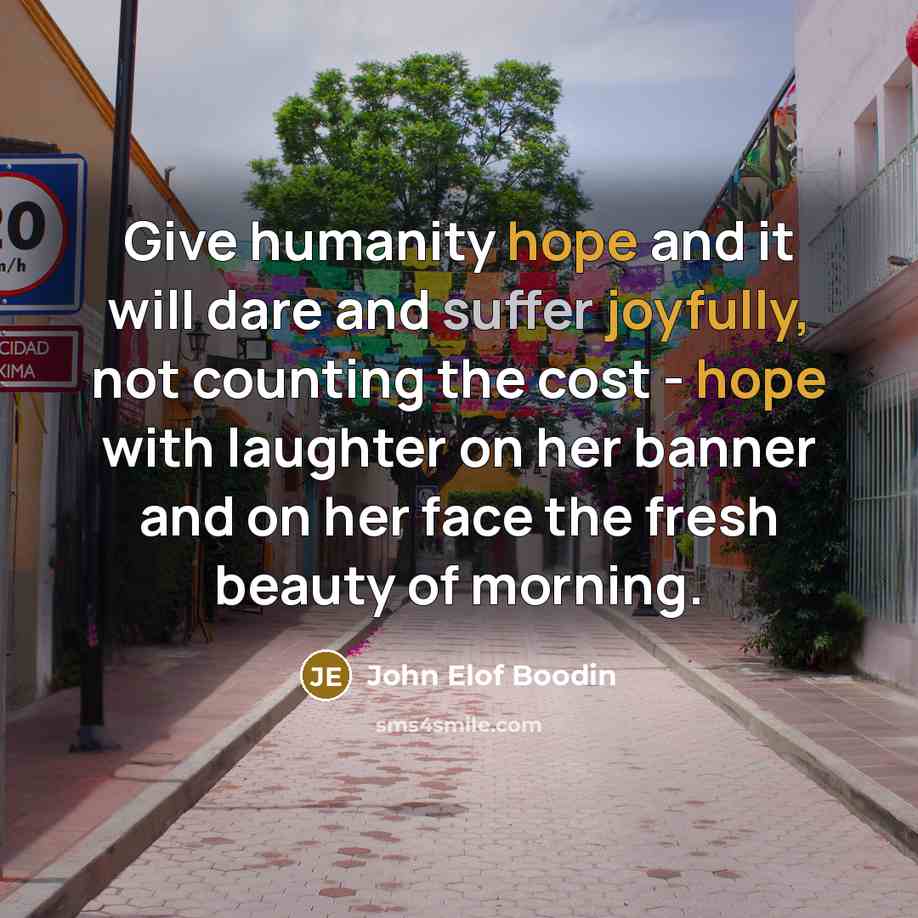 “Give humanity hope and it will dare and suffer joyfully, not counting the cost - hope with laughter on her banner and on her face the fresh beauty of morning.” quote by John Elof Boodin