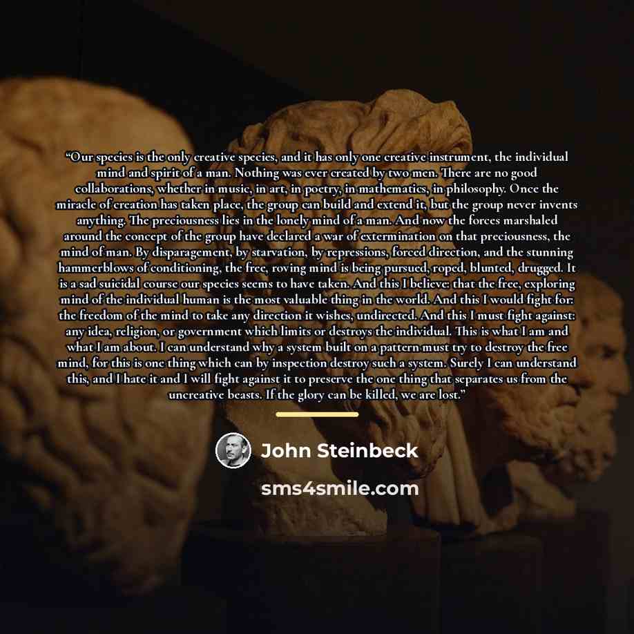 “Our species is the only creative species, and it has only one creative instrument, the individual mind and spirit of a man. Nothing was ever created by two men. There are no good collaborations, whether in music, in art, in poetry, in mathematics, in philosophy. Once the miracle of creation has…” quote by John Steinbeck
