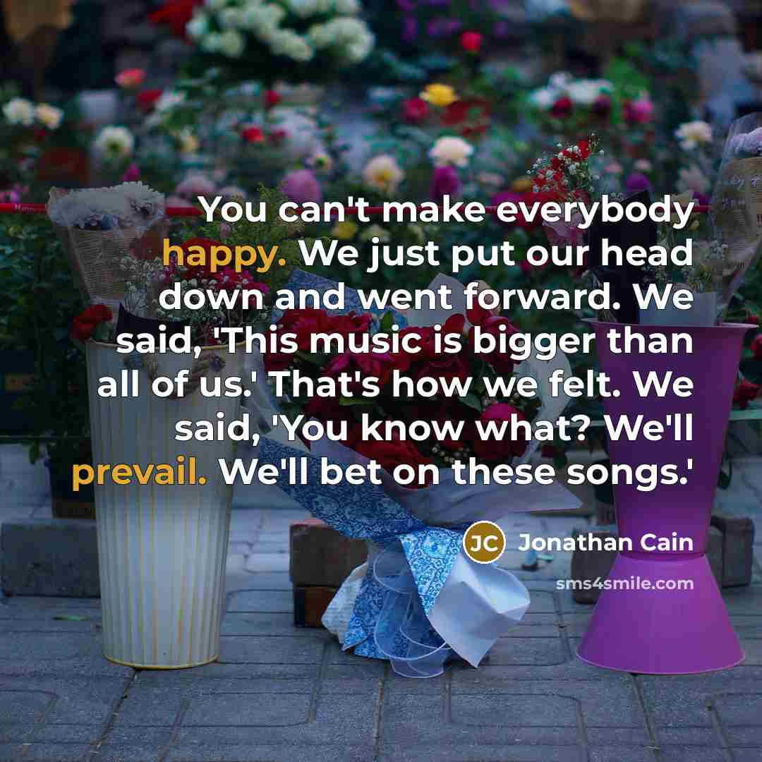 “You can't make everybody happy. We just put our head down and went forward. We said, 'This music is bigger than all of us.' That's how we felt. We said, 'You know what? We'll prevail. We'll bet on these songs.'” quote by Jonathan Cain