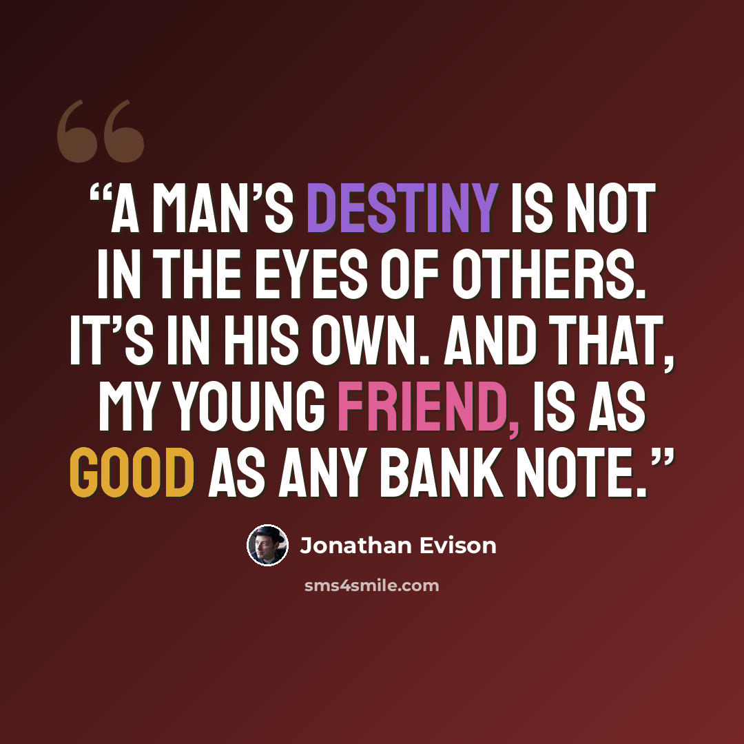“A man’s destiny is not in the eyes of others. It’s in his own. And that, my young friend, is as good as any bank note.” quote by Jonathan Evison