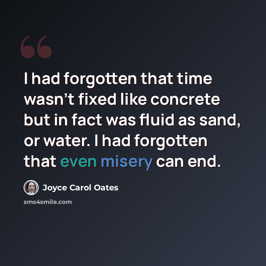 “I had forgotten that time wasn't fixed like concrete but in fact was fluid as sand, or water. I had forgotten that even misery can end.” quote by Joyce Carol Oates