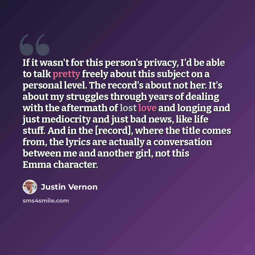 “If it wasn't for this person's privacy, I'd be able to talk pretty freely about this subject on a personal level. The record's about not her. It's about my struggles through years of dealing with the aftermath of lost love and longing and just mediocrity and just bad news, like life stuff. And in…” quote by Justin Vernon