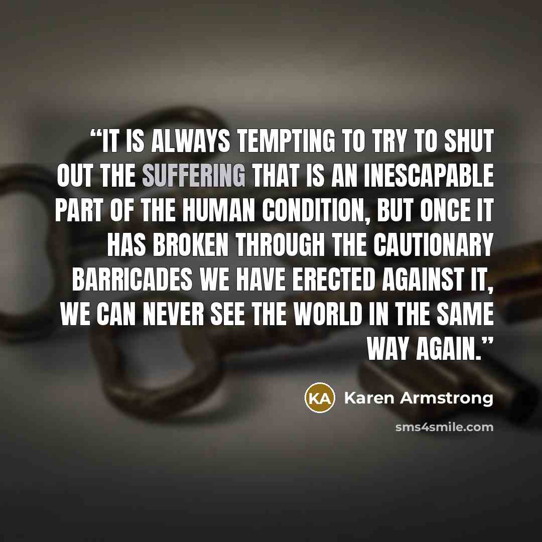 “It is always tempting to try to shut out the suffering that is an inescapable part of the human condition, but once it has broken through the cautionary barricades we have erected against it, we can never see the world in the same way again.” quote by Karen Armstrong