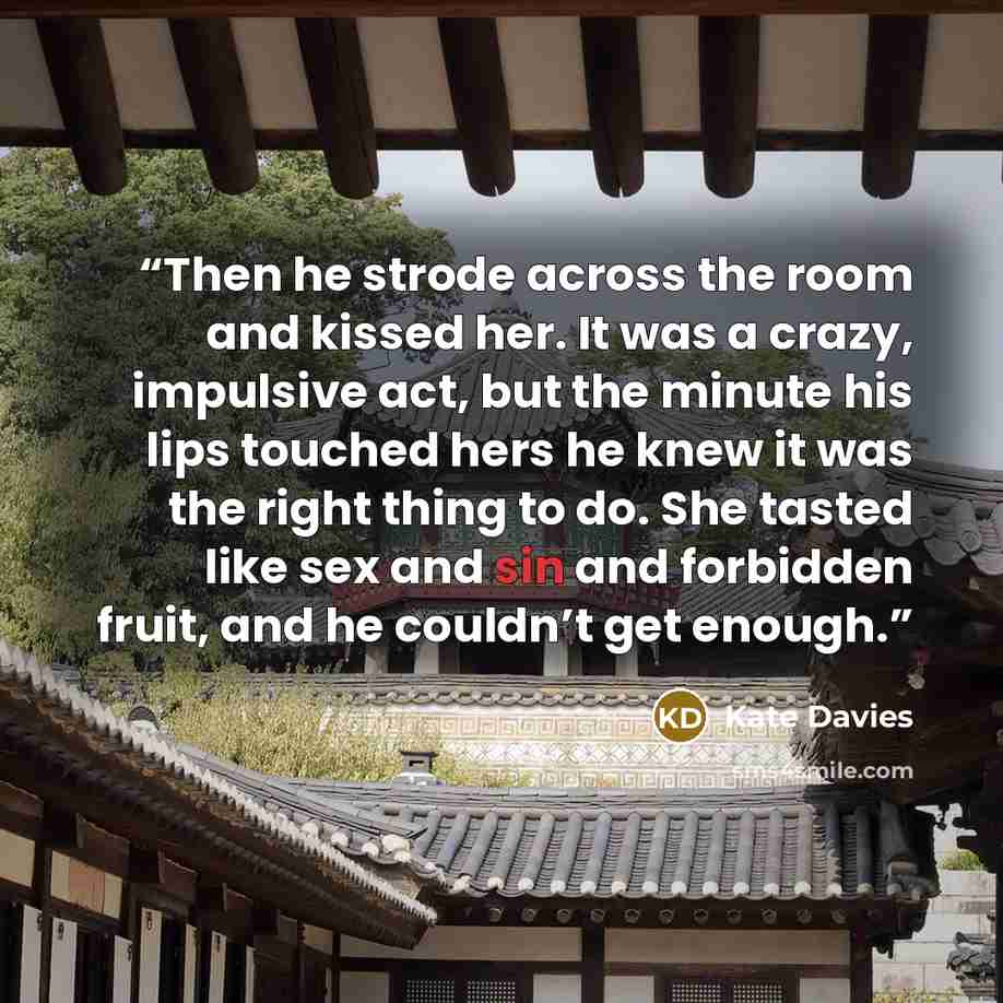 “Then he strode across the room and kissed her. It was a crazy, impulsive act, but the minute his lips touched hers he knew it was the right thing to do. She tasted like sex and sin and forbidden fruit, and he couldn’t get enough.” quote by Kate Davies