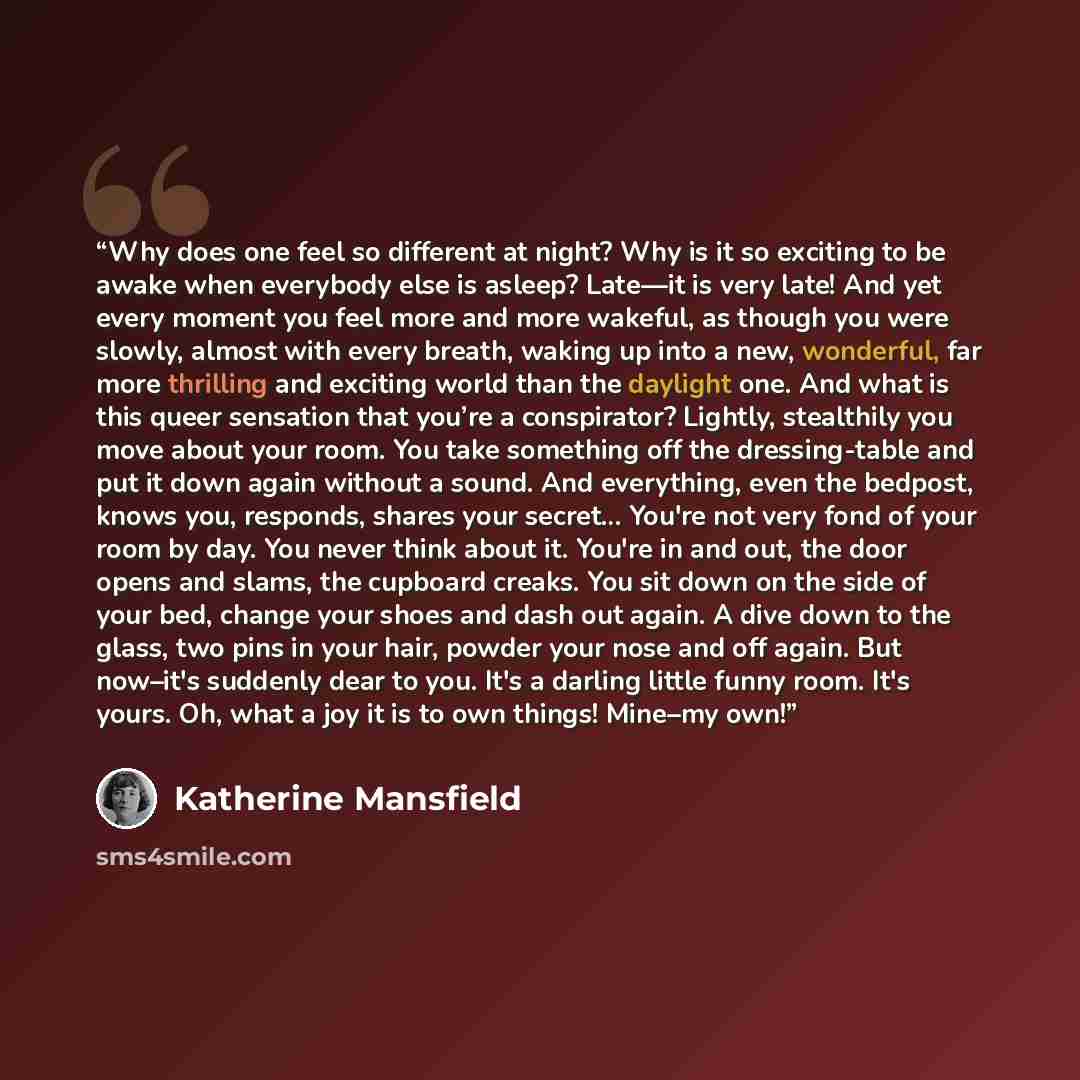 “Why does one feel so different at night? Why is it so exciting to be awake when everybody else is asleep? Late—it is very late! And yet every moment you feel more and more wakeful, as though you were slowly, almost with every breath, waking up into a new, wonderful, far more thrilling and exciting…” quote by Katherine Mansfield