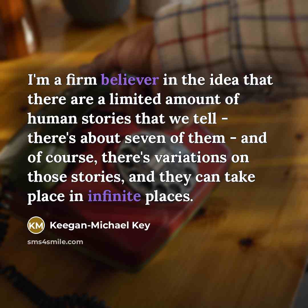 “I'm a firm believer in the idea that there are a limited amount of human stories that we tell - there's about seven of them - and of course, there's variations on those stories, and they can take place in infinite places.” quote by Keegan-Michael Key