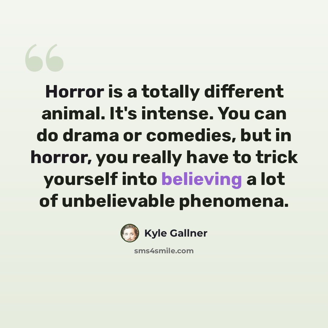 “Horror is a totally different animal. It's intense. You can do drama or comedies, but in horror, you really have to trick yourself into believing a lot of unbelievable phenomena.” quote by Kyle Gallner