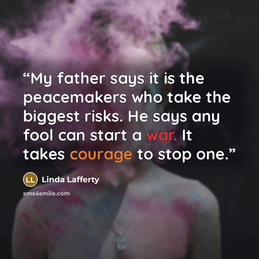“My father says it is the peacemakers who take the biggest risks. He says any fool can start a war. It takes courage to stop one.” quote by Linda Lafferty