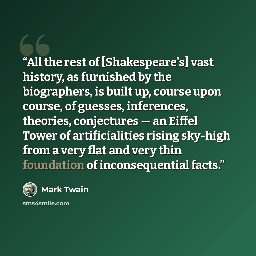 “All the rest of [Shakespeare's] vast history, as furnished by the biographers, is built up, course upon course, of guesses, inferences, theories, conjectures — an Eiffel Tower of artificialities rising sky-high from a very flat and very thin foundation of inconsequential facts.” quote by Mark Twain