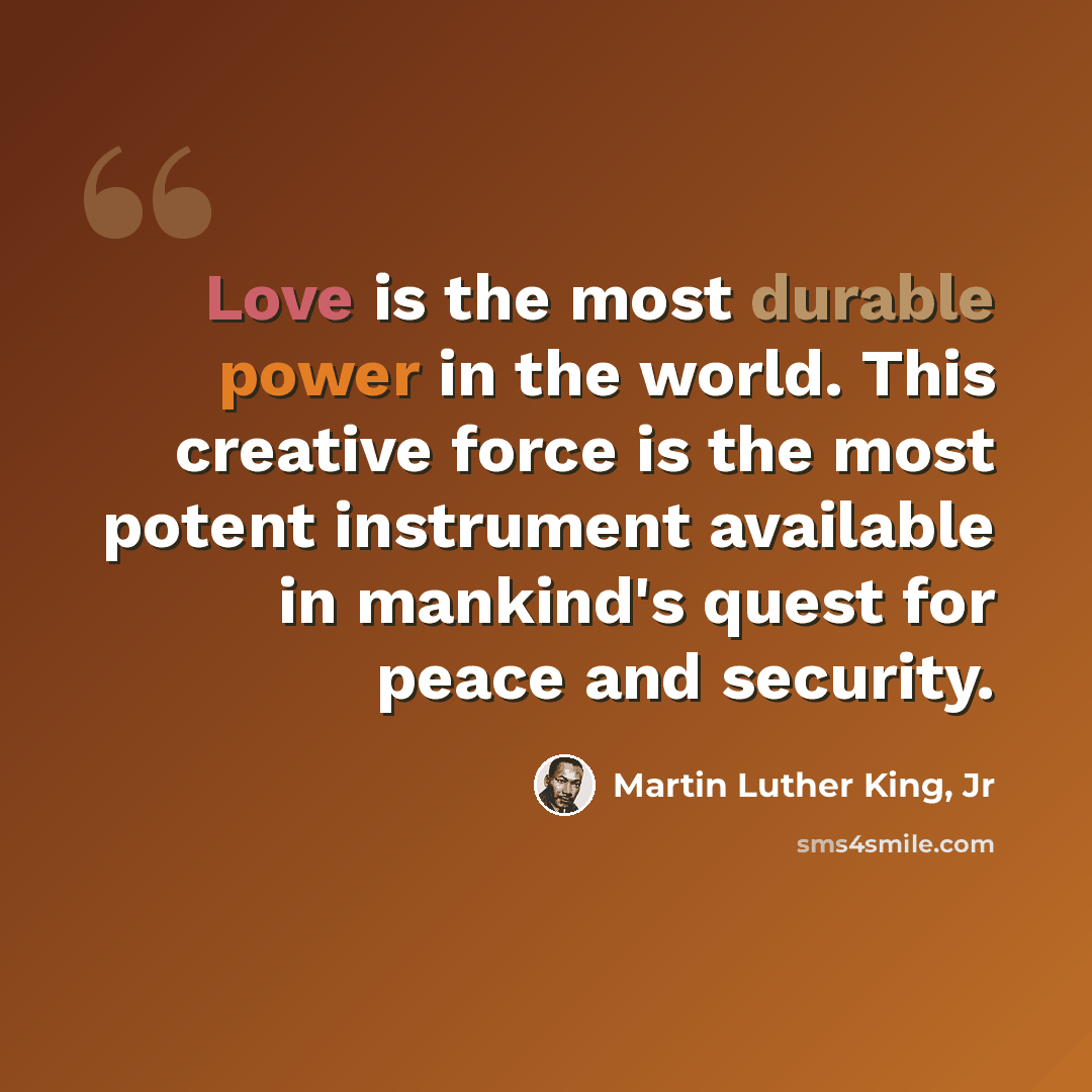 “Love is the most durable power in the world. This creative force is the most potent instrument available in mankind's quest for peace and security.” quote by Martin Luther King, Jr
