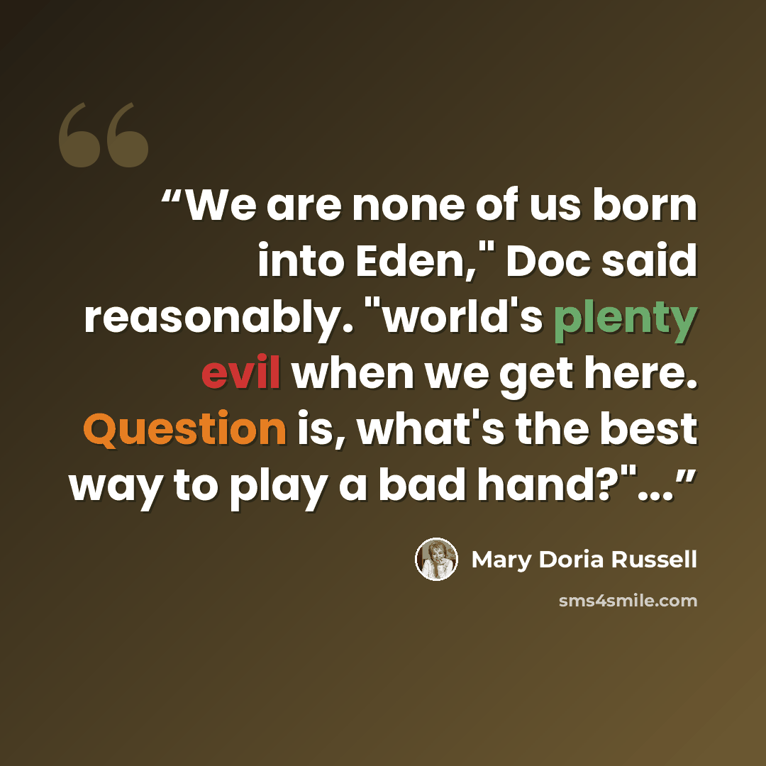 “We are none of us born into Eden," Doc said reasonably. "world's plenty evil when we get here. Question is, what's the best way to play a bad hand?"...” quote by Mary Doria Russell