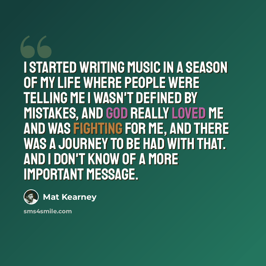 “I started writing music in a season of my life where people were telling me I wasn't defined by mistakes, and God really loved me and was fighting for me, and there was a journey to be had with that. And I don't know of a more important message.” quote by Mat Kearney