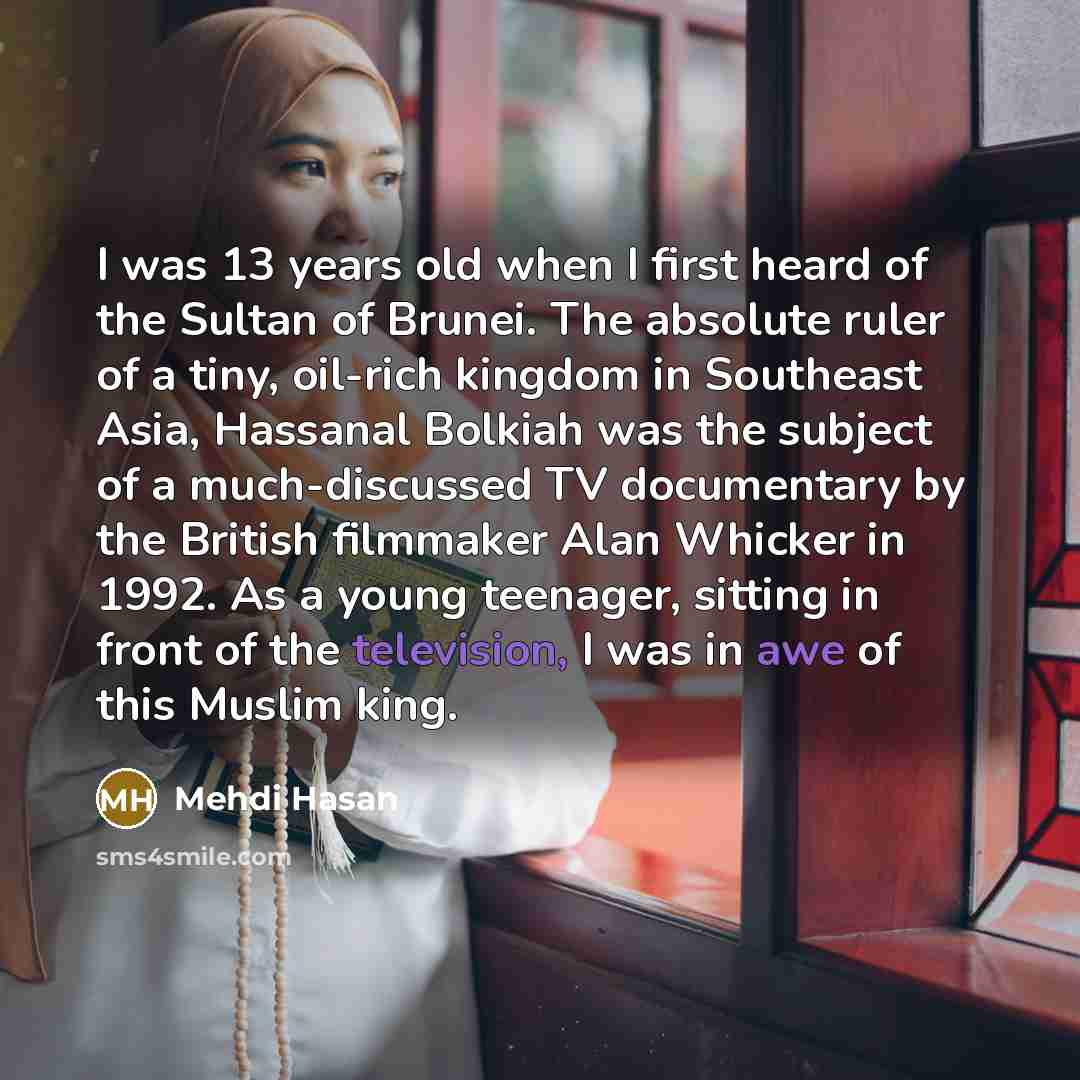 “I was 13 years old when I first heard of the Sultan of Brunei. The absolute ruler of a tiny, oil-rich kingdom in Southeast Asia, Hassanal Bolkiah was the subject of a much-discussed TV documentary by the British filmmaker Alan Whicker in 1992. As a young teenager, sitting in front of the…” quote by Mehdi Hasan