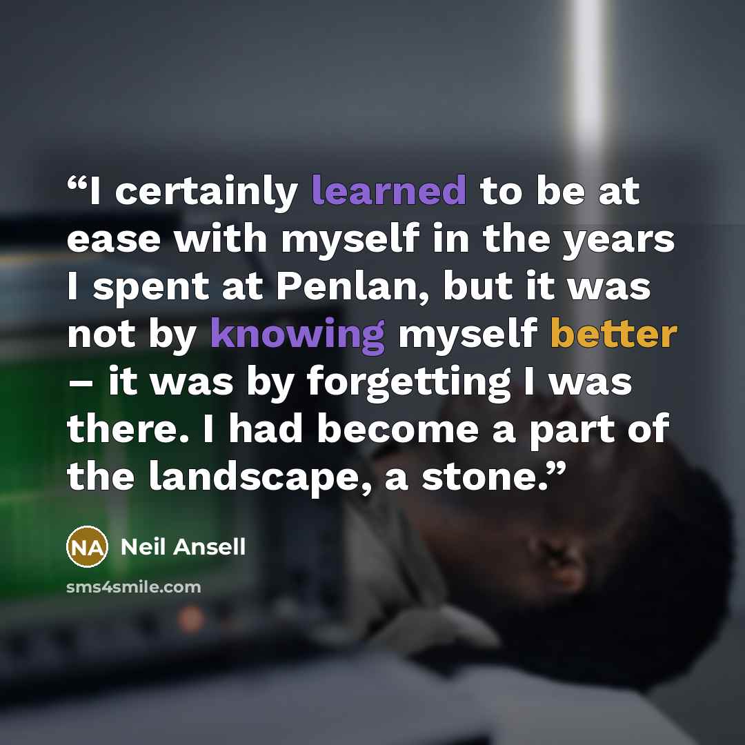 “I certainly learned to be at ease with myself in the years I spent at Penlan, but it was not by knowing myself better – it was by forgetting I was there. I had become a part of the landscape, a stone.” quote by Neil Ansell
