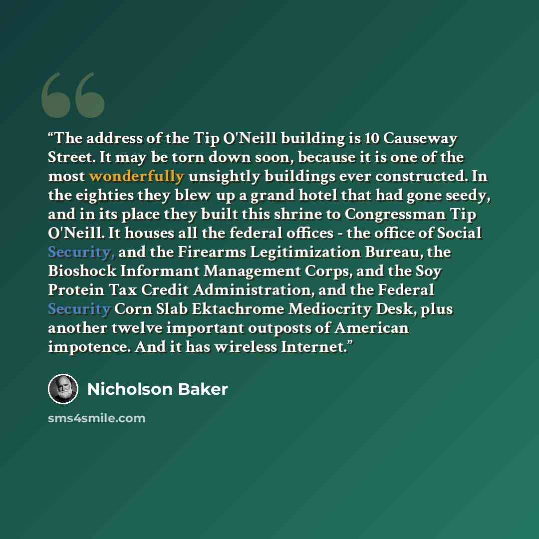“The address of the Tip O'Neill building is 10 Causeway Street. It may be torn down soon, because it is one of the most wonderfully unsightly buildings ever constructed. In the eighties they blew up a grand hotel that had gone seedy, and in its place they built this shrine to Congressman Tip…” quote by Nicholson Baker