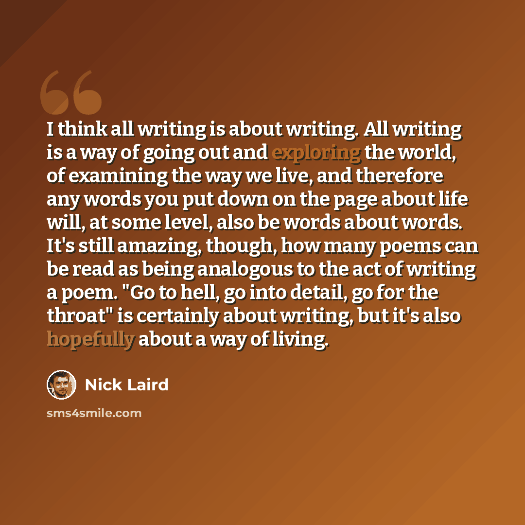 “I think all writing is about writing. All writing is a way of going out and exploring the world, of examining the way we live, and therefore any words you put down on the page about life will, at some level, also be words about words. It's still amazing, though, how many poems can be read as being…” quote by Nick Laird