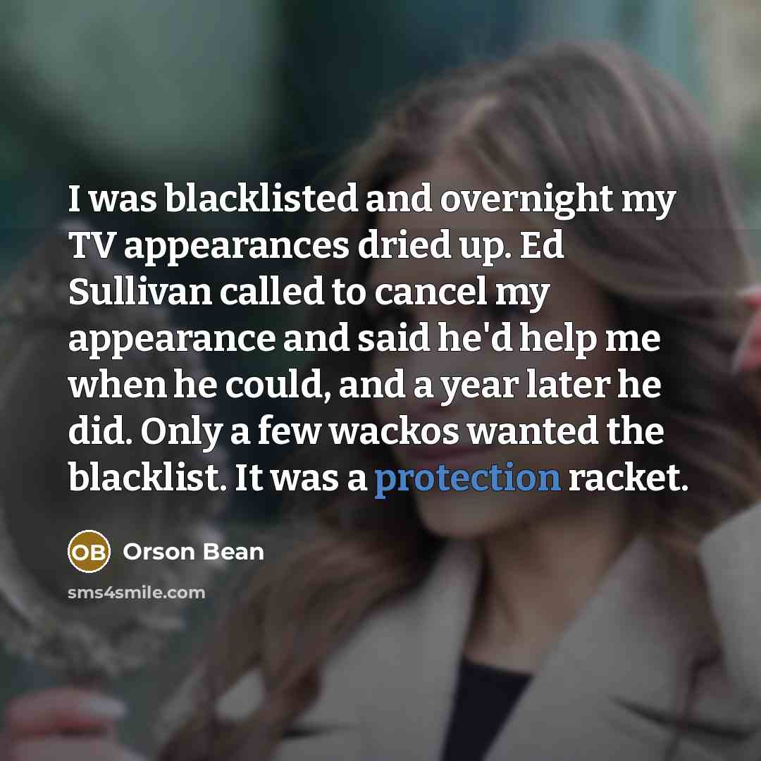 “I was blacklisted and overnight my TV appearances dried up. Ed Sullivan called to cancel my appearance and said he'd help me when he could, and a year later he did. Only a few wackos wanted the blacklist. It was a protection racket.” quote by Orson Bean