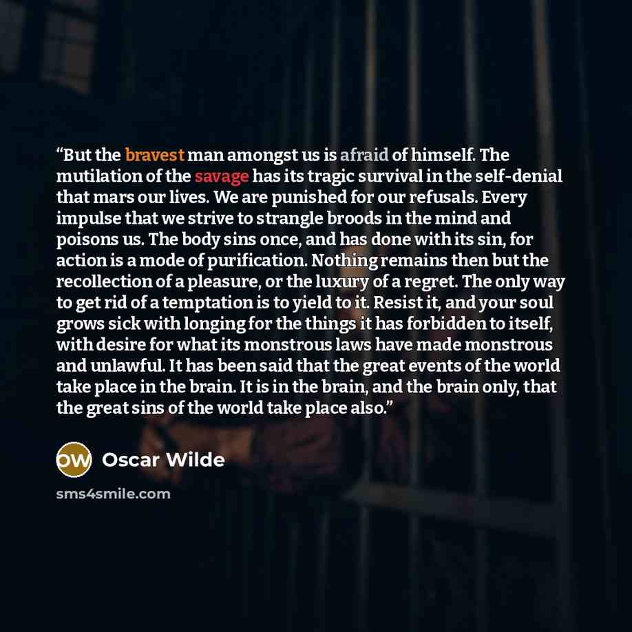 “But the bravest man amongst us is afraid of himself. The mutilation of the savage has its tragic survival in the self-denial that mars our lives. We are punished for our refusals. Every impulse that we strive to strangle broods in the mind and poisons us. The body sins once, and has done with its…” quote by Oscar Wilde
